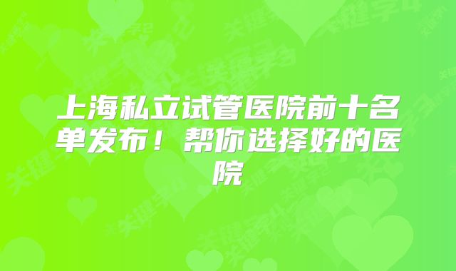 上海私立试管医院前十名单发布！帮你选择好的医院