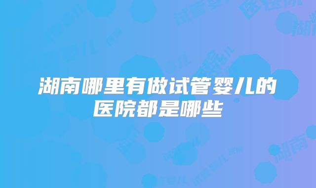 湖南哪里有做试管婴儿的医院都是哪些