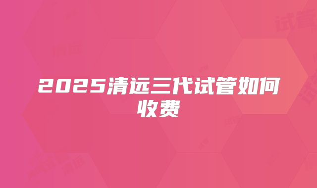 2025清远三代试管如何收费