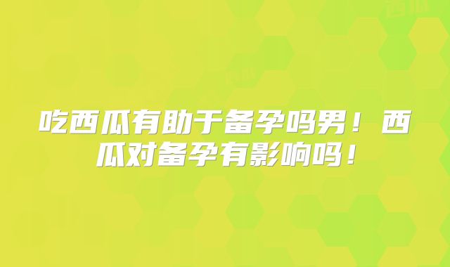 吃西瓜有助于备孕吗男!西瓜对备孕有影响吗!