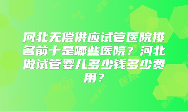 河北无偿供应试管医院排名前十是哪些医院？河北做试管婴儿多少钱多少费用？