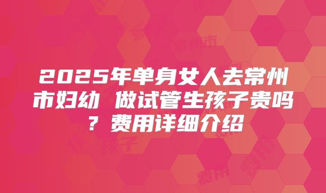 2025年单身女人去常州市妇幼 做试管生孩子贵吗?费用详细介绍
