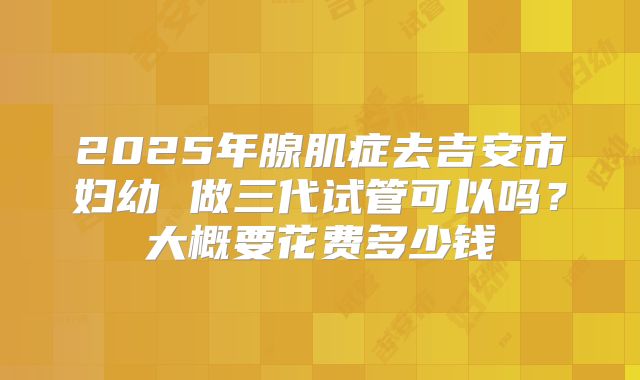 2025年腺肌症去吉安市妇幼 做三代试管可以吗？大概要花费多少钱