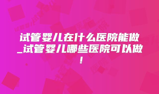 试管婴儿在什么医院能做_试管婴儿哪些医院可以做!
