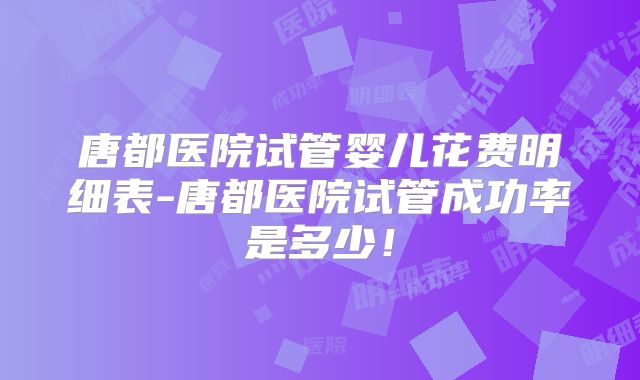 唐都医院试管婴儿花费明细表-唐都医院试管成功率是多少！