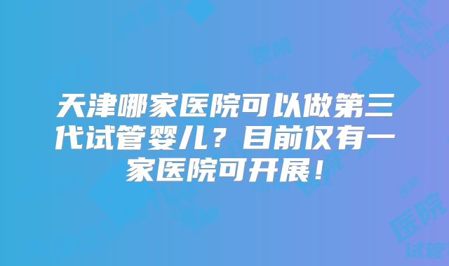 天津哪家医院可以做第三代试管婴儿?目前仅有一家医院可开展!