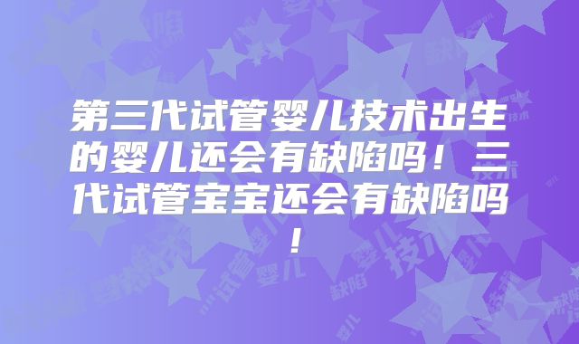 第三代试管婴儿技术出生的婴儿还会有缺陷吗!三代试管宝宝还会有缺陷吗!