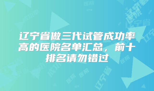 辽宁省做三代试管成功率高的医院名单汇总，前十排名请勿错过