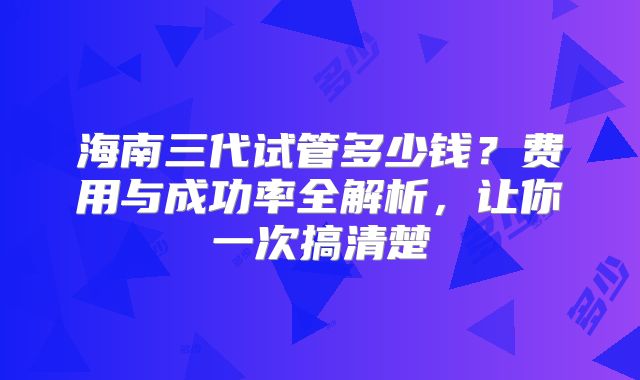 海南三代试管多少钱?费用与成功率全解析,让你一次搞清楚