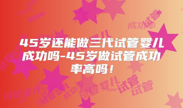 45岁还能做三代试管婴儿成功吗-45岁做试管成功率高吗!