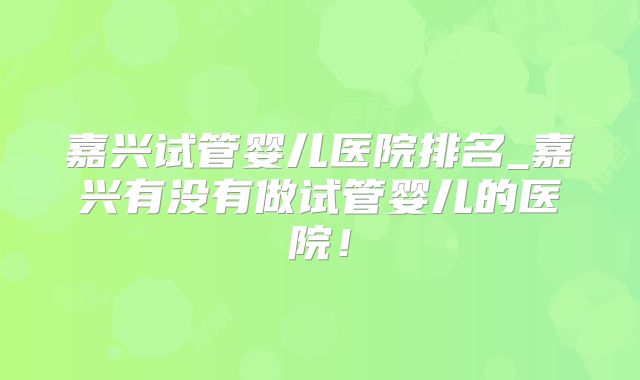 嘉兴试管婴儿医院排名_嘉兴有没有做试管婴儿的医院！