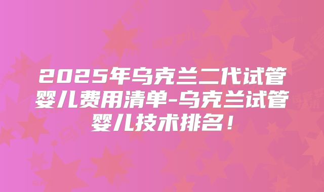 2025年乌克兰二代试管婴儿费用清单-乌克兰试管婴儿技术排名!
