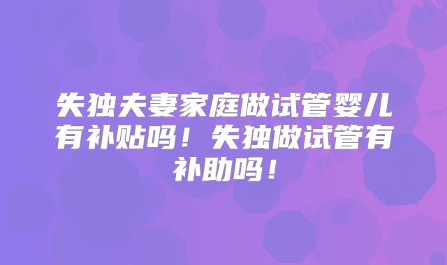 失独夫妻家庭做试管婴儿有补贴吗!失独做试管有补助吗!