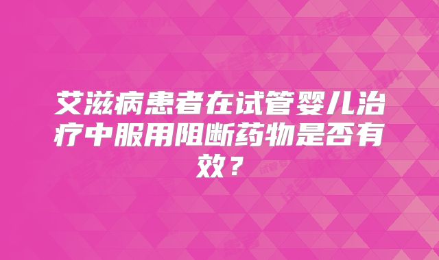 艾滋病患者在试管婴儿治疗中服用阻断药物是否有效？