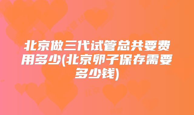 北京做三代试管总共要费用多少(北京卵子保存需要多少钱)