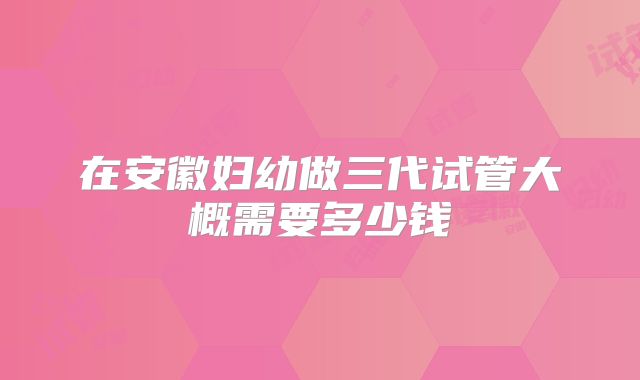 在安徽妇幼做三代试管大概需要多少钱
