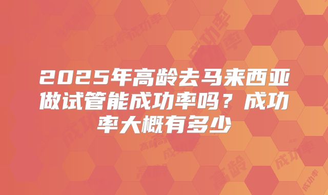 2025年高龄去马来西亚做试管能成功率吗?成功率大概有多少