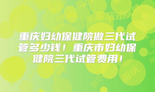 重庆妇幼保健院做三代试管多少钱！重庆市妇幼保健院三代试管费用！