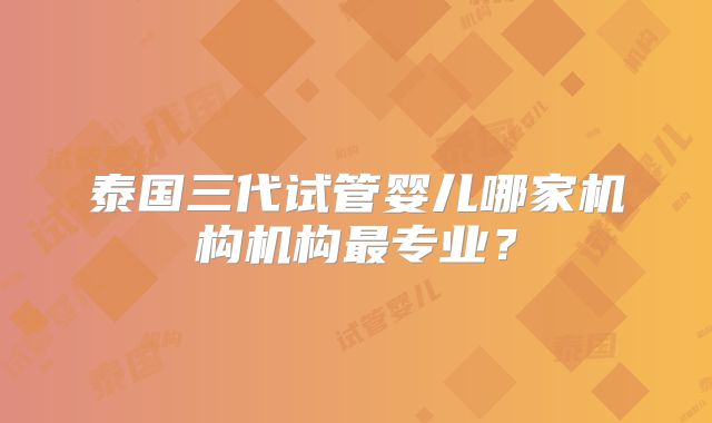 泰国三代试管婴儿哪家机构机构最专业？