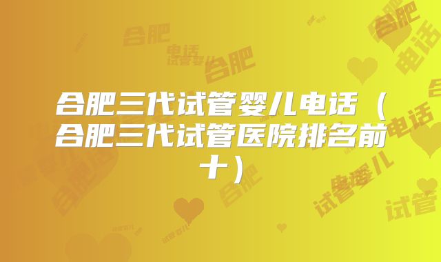 合肥三代试管婴儿电话(合肥三代试管医院排名前十)