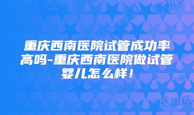 重庆西南医院试管成功率高吗-重庆西南医院做试管婴儿怎么样！