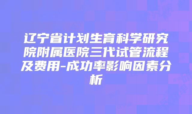 辽宁省计划生育科学研究院附属医院三代试管流程及费用-成功率影响因素分析