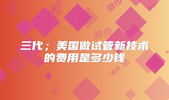 三代;美国做试管新技术的费用是多少钱