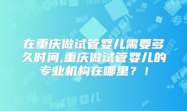 在重庆做试管婴儿需要多久时间,重庆做试管婴儿的专业机构在哪里？！