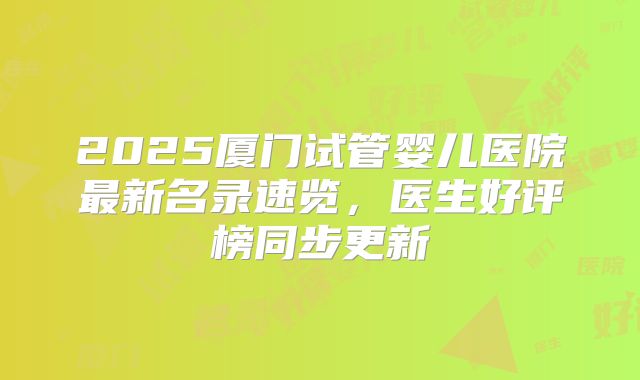 2025厦门试管婴儿医院最新名录速览，医生好评榜同步更新