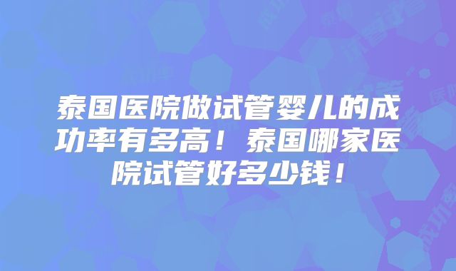 泰国医院做试管婴儿的成功率有多高！泰国哪家医院试管好多少钱！