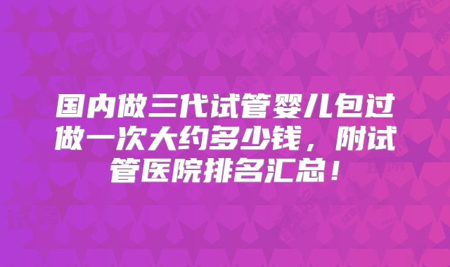 国内做三代试管婴儿包过做一次大约多少钱，附试管医院排名汇总！