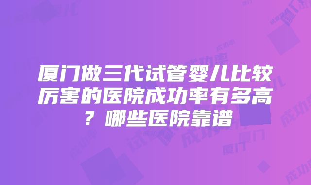 厦门做三代试管婴儿比较厉害的医院成功率有多高?哪些医院靠谱