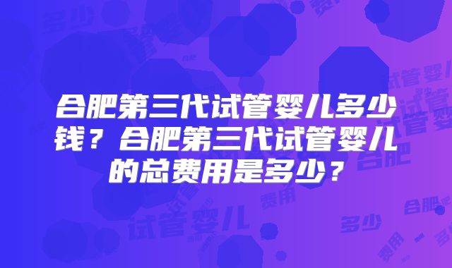 合肥第三代试管婴儿多少钱？合肥第三代试管婴儿的总费用是多少？