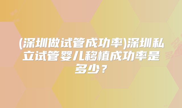 (深圳做试管成功率)深圳私立试管婴儿移植成功率是多少?