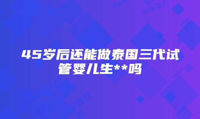 45岁后还能做泰国三代试管婴儿生**吗