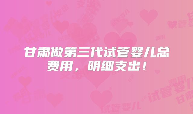 甘肃做第三代试管婴儿总费用,明细支出!