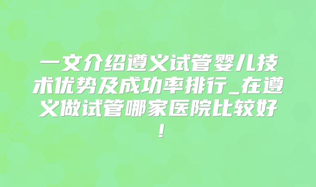 一文介绍遵义试管婴儿技术优势及成功率排行_在遵义做试管哪家医院比较好！