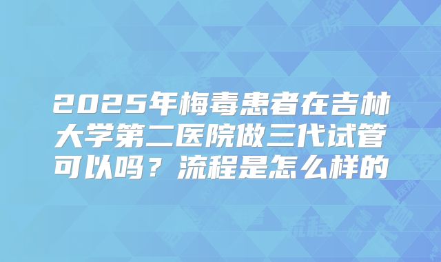 2025年梅毒患者在吉林大学第二医院做三代试管可以吗？流程是怎么样的
