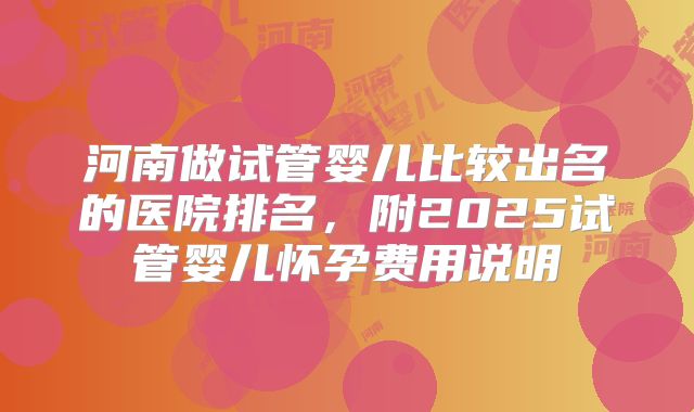 河南做试管婴儿比较出名的医院排名,附2025试管婴儿怀孕费用说明