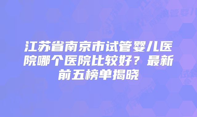 江苏省南京市试管婴儿医院哪个医院比较好?最新前五榜单揭晓
