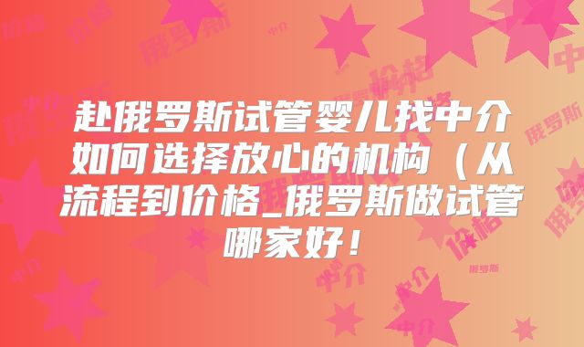 赴俄罗斯试管婴儿找中介如何选择放心的机构（从流程到价格_俄罗斯做试管哪家好！