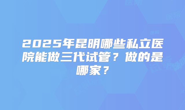 2025年昆明哪些私立医院能做三代试管?做的是哪家?