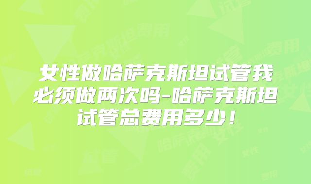 女性做哈萨克斯坦试管我必须做两次吗-哈萨克斯坦试管总费用多少!