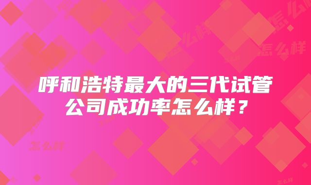 呼和浩特最大的三代试管公司成功率怎么样？