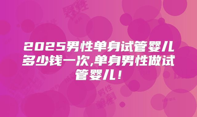 2025男性单身试管婴儿多少钱一次,单身男性做试管婴儿！