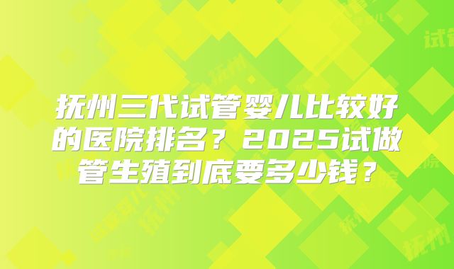 抚州三代试管婴儿比较好的医院排名？2025试做管生殖到底要多少钱？
