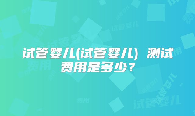 试管婴儿(试管婴儿) 测试费用是多少？