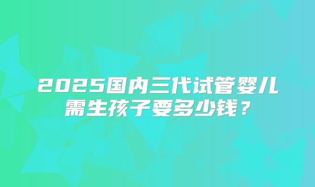 2025国内三代试管婴儿需生孩子要多少钱？