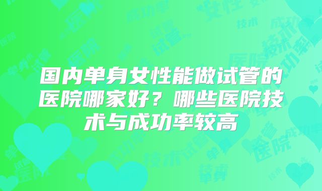国内单身女性能做试管的医院哪家好?哪些医院技术与成功率较高