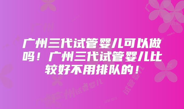 广州三代试管婴儿可以做吗!广州三代试管婴儿比较好不用排队的!